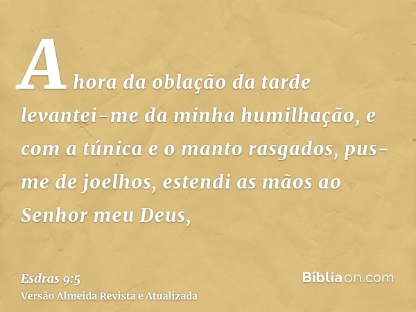 A hora da oblação da tarde levantei-me da minha humilhação, e com a túnica e o manto rasgados, pus-me de joelhos, estendi as mãos ao Senhor meu Deus,