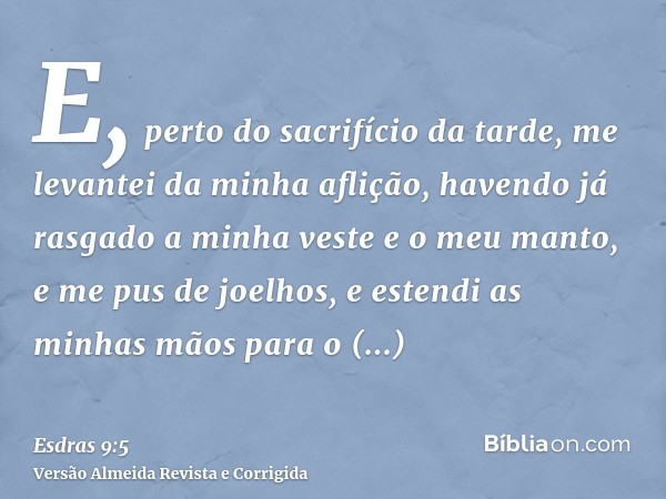 E, perto do sacrifício da tarde, me levantei da minha aflição, havendo já rasgado a minha veste e o meu manto, e me pus de joelhos, e estendi as minhas mãos par