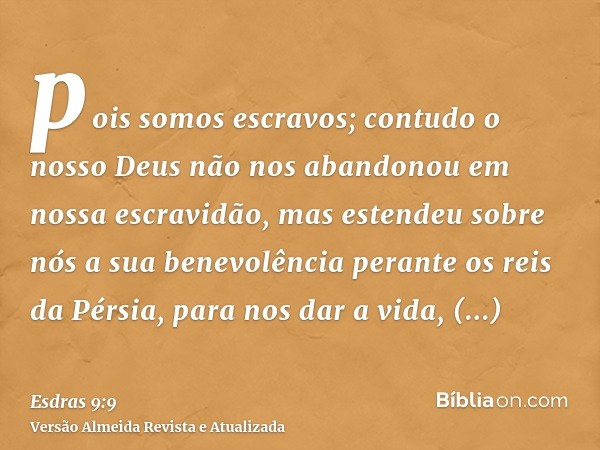 pois somos escravos; contudo o nosso Deus não nos abandonou em nossa escravidão, mas estendeu sobre nós a sua benevolência perante os reis da Pérsia, para nos d