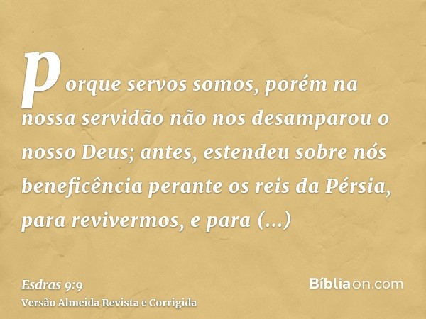 porque servos somos, porém na nossa servidão não nos desamparou o nosso Deus; antes, estendeu sobre nós beneficência perante os reis da Pérsia, para revivermos,