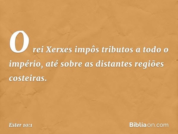 O rei Xerxes impôs tributos a todo o império, até sobre as distantes regiões costeiras. -- Ester 10:1