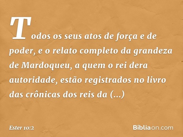 Todos os seus atos de força e de poder, e o relato completo da grandeza de Mardo­queu, a quem o rei dera autoridade, estão regis­trados no livro das crônicas do