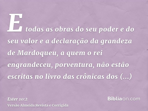E todas as obras do seu poder e do seu valor e a declaração da grandeza de Mardoqueu, a quem o rei engrandeceu, porventura, não estão escritas no livro das crôn