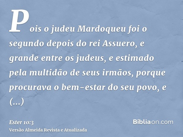 Pois o judeu Mardoqueu foi o segundo depois do rei Assuero, e grande entre os judeus, e estimado pela multidão de seus irmãos, porque procurava o bem-estar do s