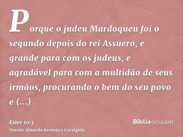 Porque o judeu Mardoqueu foi o segundo depois do rei Assuero, e grande para com os judeus, e agradável para com a multidão de seus irmãos, procurando o bem do s