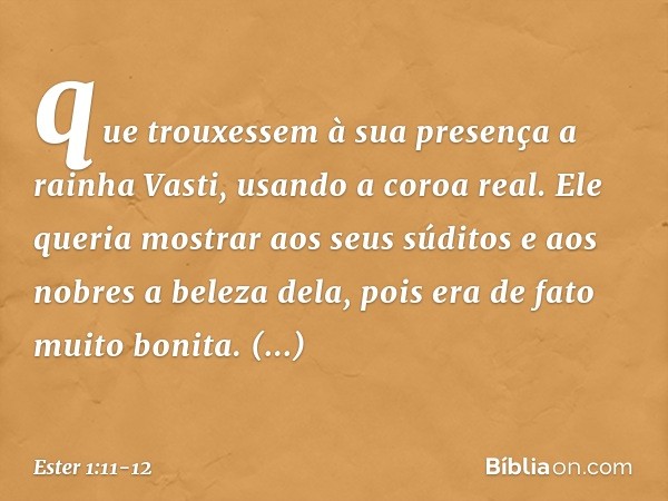 que trou­xessem à sua presença a rainha Vasti, usando a coroa real. Ele queria mostrar aos seus súditos e aos nobres a beleza dela, pois era de fato muito bonit