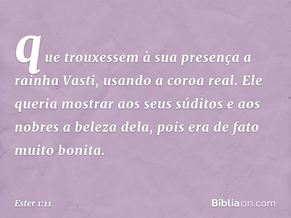 que trou­xessem à sua presença a rainha Vasti, usando a coroa real. Ele queria mostrar aos seus súditos e aos nobres a beleza dela, pois era de fato muito bonit