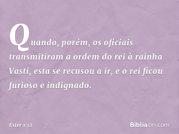 Quan­do, porém, os oficiais transmitiram a ordem do rei à rainha Vasti, esta se recusou a ir, e o rei ficou furioso e indignado. -- Ester 1:12