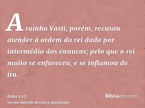 A rainha Vasti, porém, recusou atender à ordem do rei dada por intermédio dos eunucos; pelo que o rei muito se enfureceu, e se inflamou de ira.