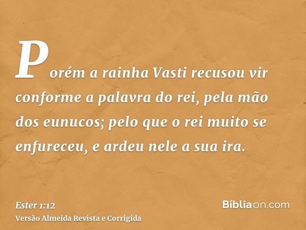 Porém a rainha Vasti recusou vir conforme a palavra do rei, pela mão dos eunucos; pelo que o rei muito se enfureceu, e ardeu nele a sua ira.