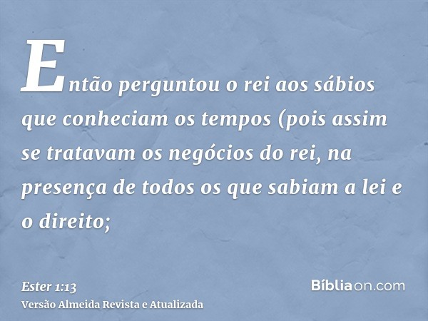 Então perguntou o rei aos sábios que conheciam os tempos (pois assim se tratavam os negócios do rei, na presença de todos os que sabiam a lei e o direito;