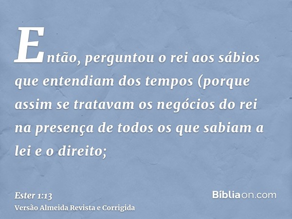 Então, perguntou o rei aos sábios que entendiam dos tempos (porque assim se tratavam os negócios do rei na presença de todos os que sabiam a lei e o direito;