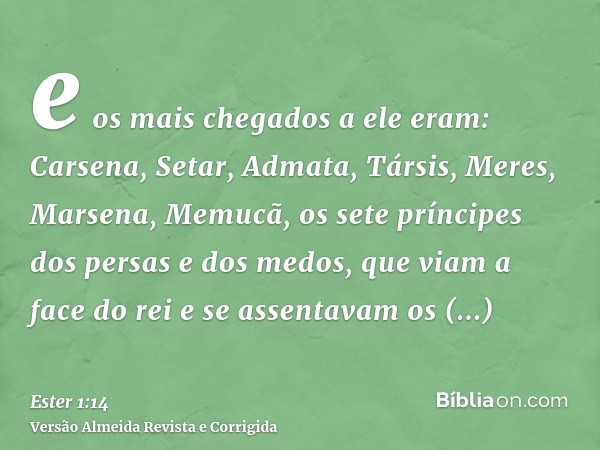 e os mais chegados a ele eram: Carsena, Setar, Admata, Társis, Meres, Marsena, Memucã, os sete príncipes dos persas e dos medos, que viam a face do rei e se ass