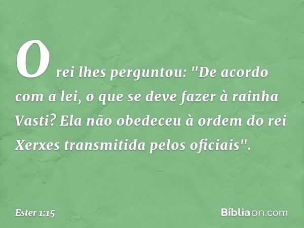 O rei lhes perguntou: "De acordo com a lei, o que se deve fazer à rainha Vasti? Ela não obedeceu à ordem do rei Xerxes trans­mitida pelos oficiais". -- Ester 1: