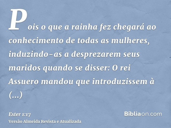 Pois o que a rainha fez chegará ao conhecimento de todas as mulheres, induzindo-as a desprezarem seus maridos quando se disser: O rei Assuero mandou que introdu