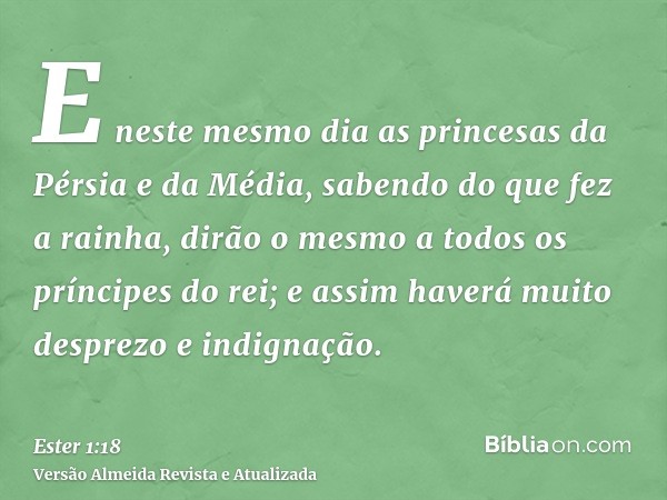 E neste mesmo dia as princesas da Pérsia e da Média, sabendo do que fez a rainha, dirão o mesmo a todos os príncipes do rei; e assim haverá muito desprezo e ind