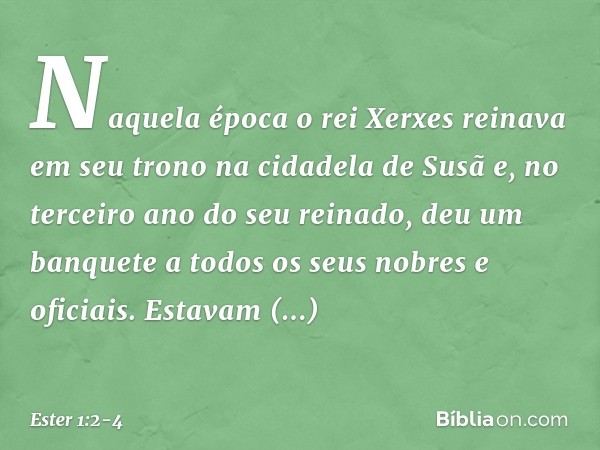 Naquela época o rei Xerxes reinava em seu trono na cidadela de Susã e, no terceiro ano do seu reinado, deu um banquete a todos os seus nobres e oficiais. Estava