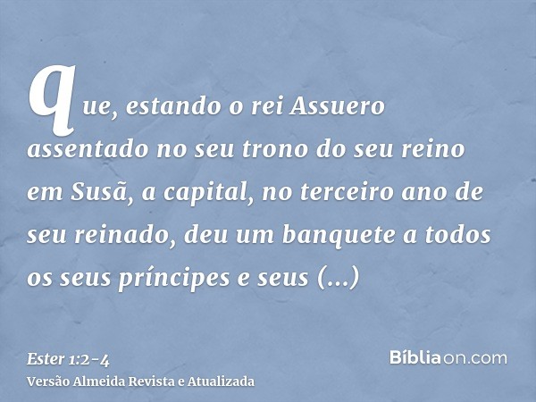 que, estando o rei Assuero assentado no seu trono do seu reino em Susã, a capital,no terceiro ano de seu reinado, deu um banquete a todos os seus príncipes e se