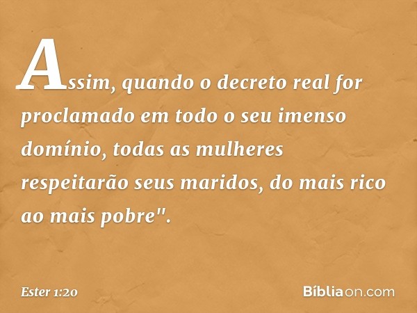 Assim, quando o decreto real for proclamado em todo o seu imenso domínio, todas as mulheres respeitarão seus maridos, do mais rico ao mais pobre". -- Ester 1:20