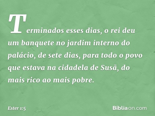 Terminados esses dias, o rei deu um banquete no jardim interno do palácio, de sete dias, para todo o povo que estava na cidadela de Susã, do mais rico ao mais p
