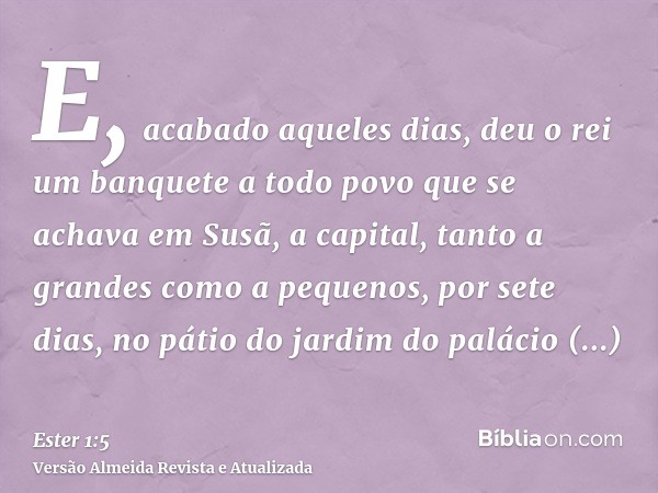 E, acabado aqueles dias, deu o rei um banquete a todo povo que se achava em Susã, a capital, tanto a grandes como a pequenos, por sete dias, no pátio do jardim 