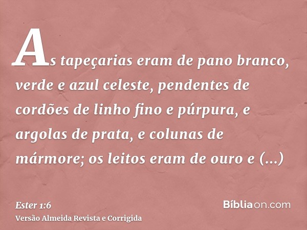 As tapeçarias eram de pano branco, verde e azul celeste, pendentes de cordões de linho fino e púrpura, e argolas de prata, e colunas de mármore; os leitos eram 