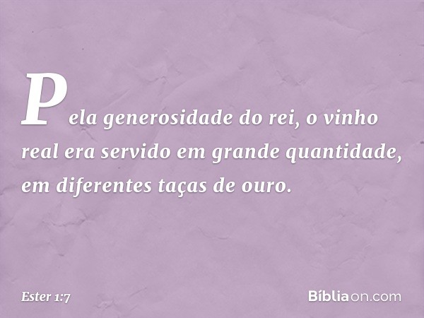 Pela generosidade do rei, o vinho real era servido em grande quantidade, em diferentes taças de ouro. -- Ester 1:7