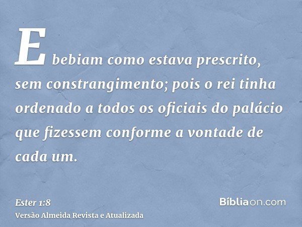 E bebiam como estava prescrito, sem constrangimento; pois o rei tinha ordenado a todos os oficiais do palácio que fizessem conforme a vontade de cada um.