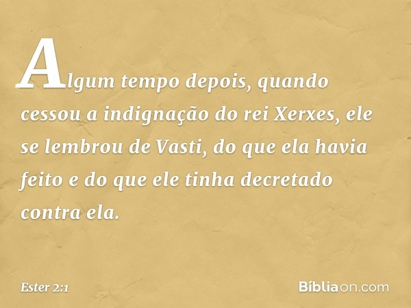 Algum tempo depois, quando cessou a indig­nação do rei Xerxes, ele se lembrou de Vasti, do que ela havia feito e do que ele tinha decretado contra ela. -- Ester