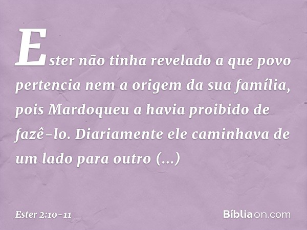 Ester não tinha revelado a que povo pertencia nem a origem da sua família, pois Mardoqueu a havia proibido de fazê-lo. Diariamente ele caminhava de um lado par