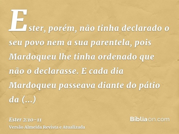 Ester, porém, não tinha declarado o seu povo nem a sua parentela, pois Mardoqueu lhe tinha ordenado que não o declarasse.E cada dia Mardoqueu passeava diante do