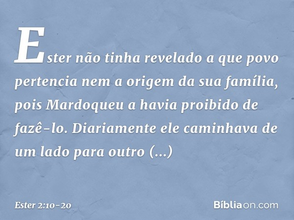 Ester não tinha revelado a que povo pertencia nem a origem da sua família, pois Mardoqueu a havia proibido de fazê-lo. Diaria­mente ele caminhava de um lado par