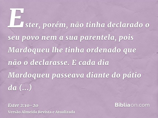 Ester, porém, não tinha declarado o seu povo nem a sua parentela, pois Mardoqueu lhe tinha ordenado que não o declarasse.E cada dia Mardoqueu passeava diante do