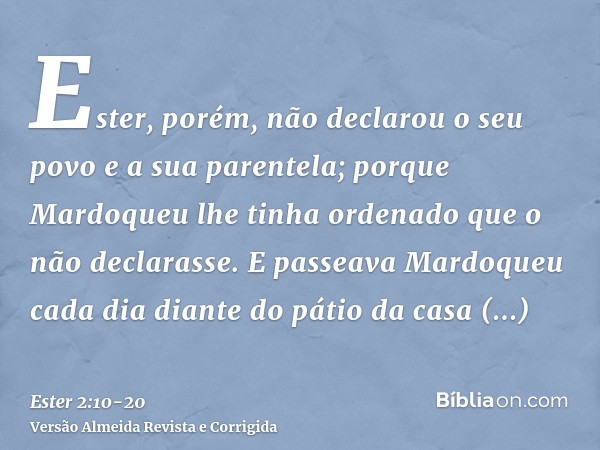 Ester, porém, não declarou o seu povo e a sua parentela; porque Mardoqueu lhe tinha ordenado que o não declarasse.E passeava Mardoqueu cada dia diante do pátio 