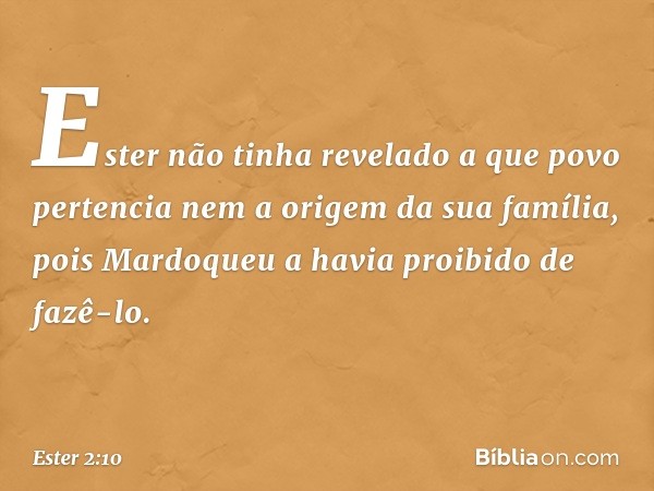 Ester não tinha revelado a que povo pertencia nem a origem da sua família, pois Mardoqueu a havia proibido de fazê-lo. -- Ester 2:10