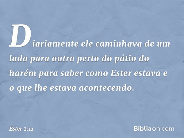 Diaria­mente ele caminhava de um lado para outro perto do pátio do harém para saber como Ester estava e o que lhe estava acontecendo. -- Ester 2:11