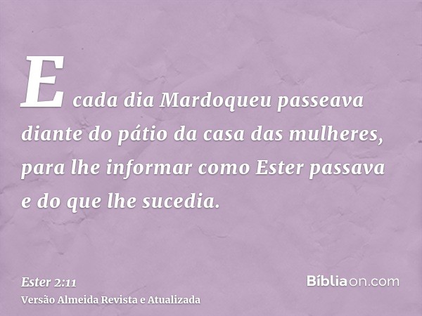 E cada dia Mardoqueu passeava diante do pátio da casa das mulheres, para lhe informar como Ester passava e do que lhe sucedia.