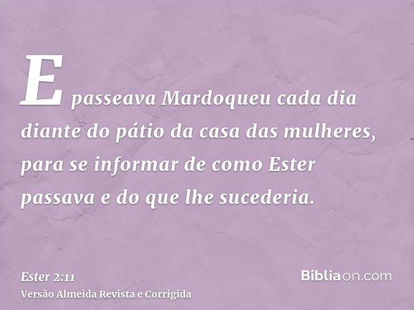 E passeava Mardoqueu cada dia diante do pátio da casa das mulheres, para se informar de como Ester passava e do que lhe sucederia.