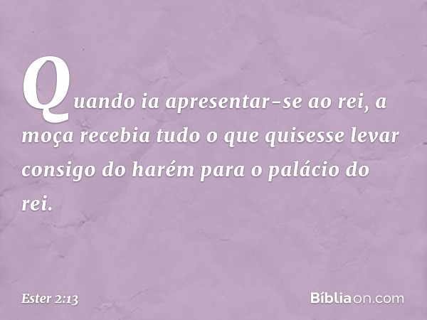 Quan­do ia apresentar-se ao rei, a moça recebia tudo o que quisesse levar consigo do harém para o palácio do rei. -- Ester 2:13