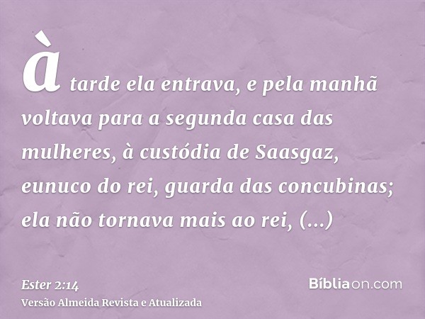 à tarde ela entrava, e pela manhã voltava para a segunda casa das mulheres, à custódia de Saasgaz, eunuco do rei, guarda das concubinas; ela não tornava mais ao