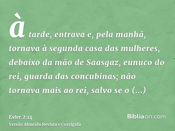 à tarde, entrava e, pela manhã, tornava à segunda casa das mulheres, debaixo da mão de Saasgaz, eunuco do rei, guarda das concubinas; não tornava mais ao rei, s