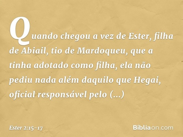 Quando chegou a vez de Ester, filha de Abiail, tio de Mardoqueu, que a tinha adotado como filha, ela não pediu nada além daquilo que Hegai, oficial responsável