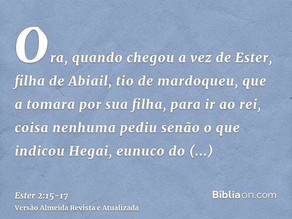 Ora, quando chegou a vez de Ester, filha de Abiail, tio de mardoqueu, que a tomara por sua filha, para ir ao rei, coisa nenhuma pediu senão o que indicou Hegai,