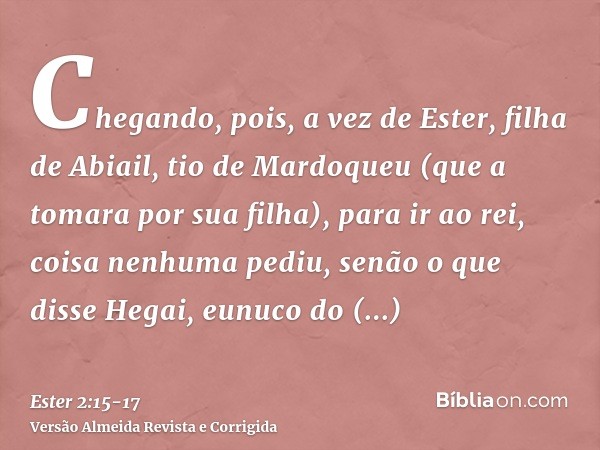 Chegando, pois, a vez de Ester, filha de Abiail, tio de Mardoqueu (que a tomara por sua filha), para ir ao rei, coisa nenhuma pediu, senão o que disse Hegai, eu