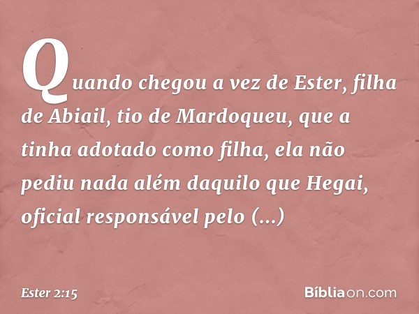 Quando chegou a vez de Ester, filha de Abiail, tio de Mardoqueu, que a tinha adotado como filha, ela não pediu nada além daquilo que Hegai, oficial responsável 