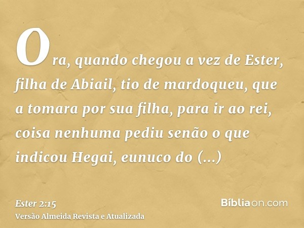 Ora, quando chegou a vez de Ester, filha de Abiail, tio de mardoqueu, que a tomara por sua filha, para ir ao rei, coisa nenhuma pediu senão o que indicou Hegai,