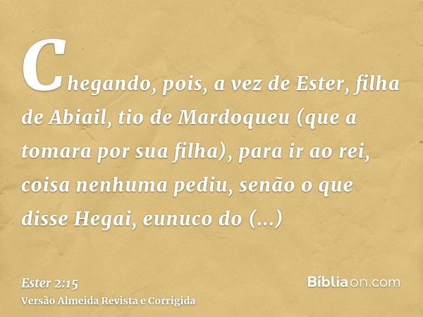 Chegando, pois, a vez de Ester, filha de Abiail, tio de Mardoqueu (que a tomara por sua filha), para ir ao rei, coisa nenhuma pediu, senão o que disse Hegai, eu