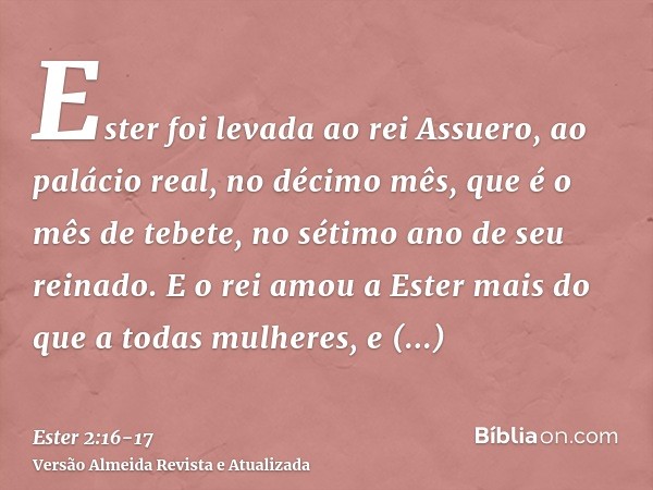 Ester foi levada ao rei Assuero, ao palácio real, no décimo mês, que é o mês de tebete, no sétimo ano de seu reinado.E o rei amou a Ester mais do que a todas mu