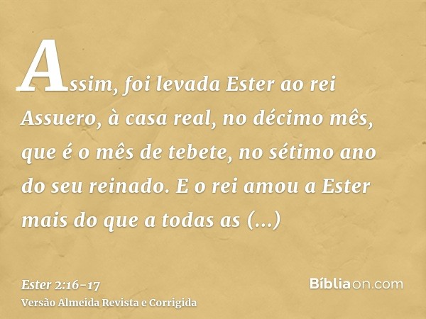 Assim, foi levada Ester ao rei Assuero, à casa real, no décimo mês, que é o mês de tebete, no sétimo ano do seu reinado.E o rei amou a Ester mais do que a todas