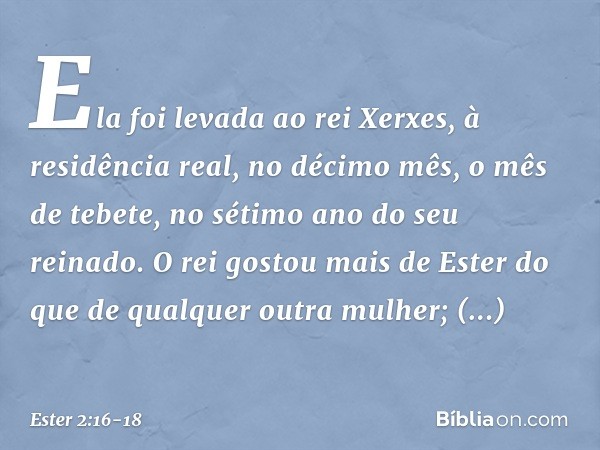 Ela foi levada ao rei Xerxes, à residência real, no décimo mês, o mês de tebete, no sétimo ano do seu reinado. O rei gostou mais de Ester do que de qualquer out